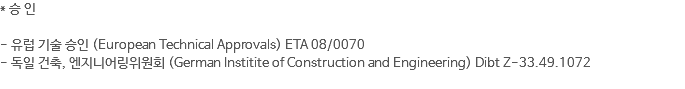 * 승 인 - 유럽 기술 승인 (European Technical Approvals) ETA 08/0070 - 독일 건축, 엔지니어링위원회 (German Institite of Construction and Engineering) Dibt Z-33.49.1072 